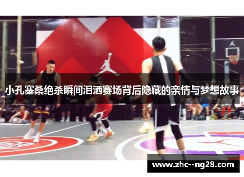 小孔塞桑绝杀瞬间泪洒赛场背后隐藏的亲情与梦想故事