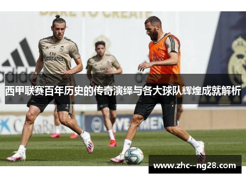 西甲联赛百年历史的传奇演绎与各大球队辉煌成就解析