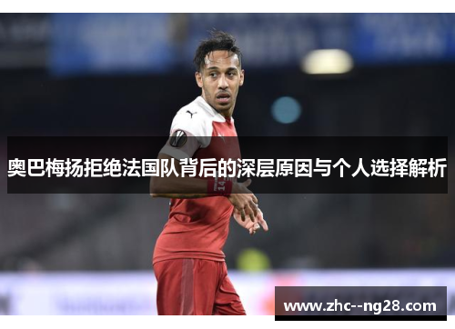 奥巴梅扬拒绝法国队背后的深层原因与个人选择解析