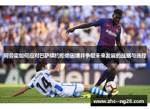阿劳霍如何应对巴萨续约拒绝困境并争取未来发展的战略与选择 阿劳霍如何应对巴萨续约拒绝困境并争取未来发展的战略与选择