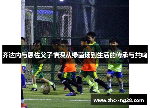 齐达内与恩佐父子情深从绿茵场到生活的传承与共鸣