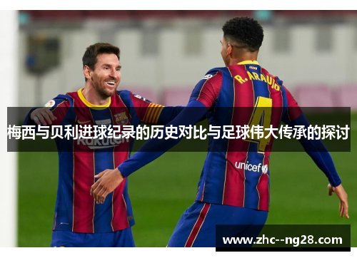梅西与贝利进球纪录的历史对比与足球伟大传承的探讨 梅西与贝利进球纪录的历史对比与足球伟大传承的探讨