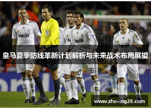 皇马夏季防线革新计划解析与未来战术布局展望