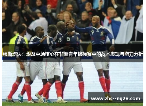 穆斯塔法：埃及中场核心在非洲青年锦标赛中的战术表现与潜力分析