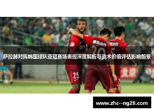 萨拉赫对阵韩国球队亚冠赛场表现深度解析与战术价值评估影响前景