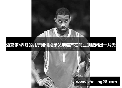 迈克尔·乔丹的儿子如何继承父亲遗产在商业领域闯出一片天 迈克尔·乔丹的儿子如何继承父亲遗产在商业领域闯出一片天