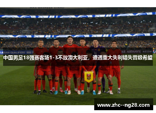 中国男足18强赛客场1-3不敌澳大利亚，遭遇重大失利错失晋级希望