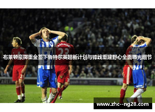 布莱顿豪掷重金签下鲁特尔英超新计划与锋线重建野心全面曝光细节 布莱顿豪掷重金签下鲁特尔英超新计划与锋线重建野心全面曝光细节