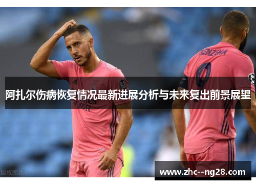 阿扎尔伤病恢复情况最新进展分析与未来复出前景展望