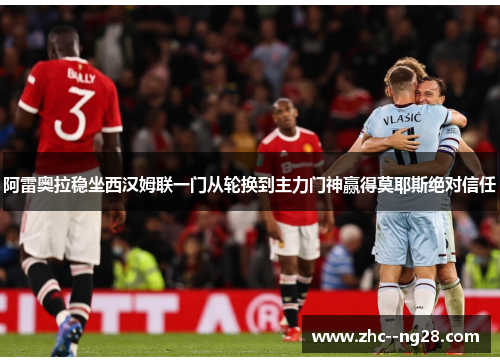 阿雷奥拉稳坐西汉姆联一门从轮换到主力门神赢得莫耶斯绝对信任
