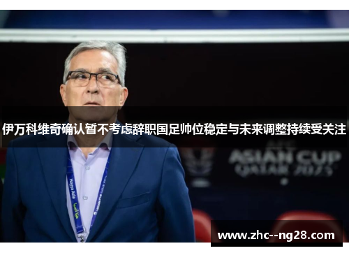 伊万科维奇确认暂不考虑辞职国足帅位稳定与未来调整持续受关注