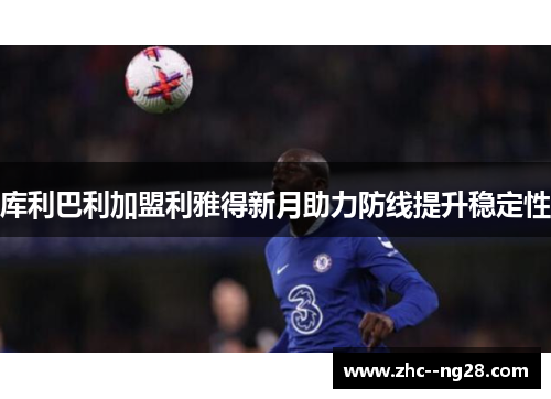 库利巴利加盟利雅得新月助力防线提升稳定性 库利巴利加盟利雅得新月助力防线提升稳定性