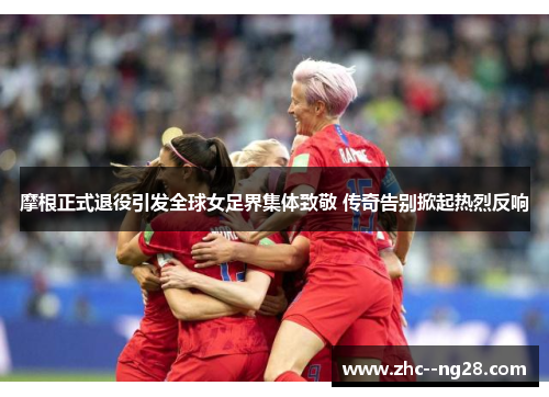 摩根正式退役引发全球女足界集体致敬 传奇告别掀起热烈反响