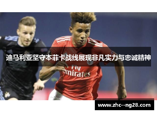 迪马利亚坚守本菲卡战线展现非凡实力与忠诚精神 迪马利亚坚守本菲卡战线展现非凡实力与忠诚精神