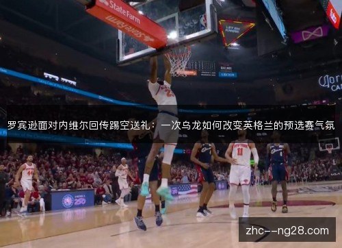 罗宾逊面对内维尔回传踢空送礼:一次乌龙如何改变英格兰的预选赛气氛 罗宾逊面对内维尔回传踢空送礼:一次乌龙如何改变英格兰的预选赛气氛